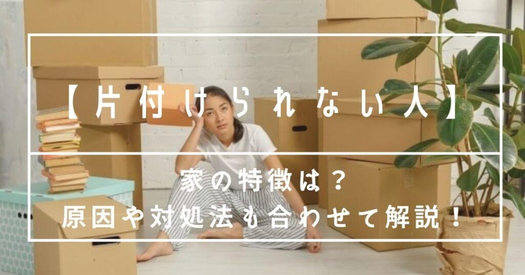 片付けられない人の家の特徴7つ｜原因と今すぐできる対処法をわかりやすく解説